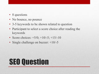 SEO Question
• 8 questions
• No bounce, no pounce
• 3-5 keywords to be shown related to question
• Participant to select a score choice after reading the
keywords
• Score choices: +5/0; +10/-5; +15/-10
• Single challenge on buzzer: +10/-5
 