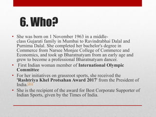 6. Who?
• She was born on 1 November 1963 in a middle-
class Gujarati family in Mumbai to Ravindrabhai Dalal and
Purnima Dalal. She completed her bachelor's degree in
Commerce from Narsee Monjee College of Commerce and
Economics, and took up Bharatnatyam from an early age and
grew to become a professional Bharatnatyam dancer.
• First Indian woman member of International Olympic
Committee
• For her initiatives on grassroot sports, she received the
'Rashtriya Khel Protsahan Award 2017' from the President of
India.[31]
• She is the recipient of the award for Best Corporate Supporter of
Indian Sports, given by the Times of India.
 