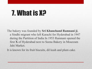 7. What is X?
The bakery was founded by Sri Khanchand Ramnani ji,
a Sindhi migrant who left Karachi for Hyderabad in 1947
during the Partition of India In 1953 Ramnani opened the
first X of Hyderabad next to Seena Bakery in Moazzam
Jahi Market.
It is known for its fruit biscuits, dil kush and plum cake.
 