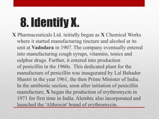 8. Identify X.
X Pharmaceuticals Ltd. initially began as X Chemical Works
where it started manufacturing tincture and alcohol at its
unit at Vadodara in 1907. The company eventually entered
into manufacturing cough syrups, vitamins, tonics and
sulphur drugs. Further, it entered into production
of penicillin in the 1960s. This dedicated plant for the
manufacture of penicillin was inaugurated by Lal Bahadur
Shastri in the year 1961, the then Prime Minister of India.
In the antibiotic section, soon after initiation of penicillin
manufacture, X began the production of erythromycin in
1971 for first time in India. Alembic also incorporated and
launched the 'Althrocin' brand of erythromycin.
 