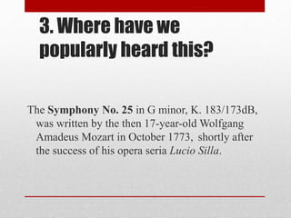 3. Where have we
popularly heard this?
The Symphony No. 25 in G minor, K. 183/173dB,
was written by the then 17-year-old Wolfgang
Amadeus Mozart in October 1773, shortly after
the success of his opera seria Lucio Silla.
 