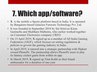 7. Which app/software?
• X is the mobile e-Sports platform based in India. It is operated
by Bangalore-based Galactus Funware Technology Pvt. Ltd.
• It was founded in September 2018 by Sai Srinivas Kiran
Garimella and Shubham Malhotra, who earlier worked together
on Consumer Electronics company CREO.
• On 15 April 2019, X signed up as a member of All India Gaming
Federation (AIGF), which focuses on setting regulations &
policies to govern the gaming industry in India.
• In April 2019, it entered into a strategic partnership with flipkart
owned PhonePe. The partnership allows PhonePe users to play
its fantasy cricket game from within its app.
• In March 2019, X signed up Virat Kohli as their brand
ambassador for a duration of one year
 