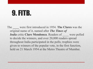 9. FITB.
The ____ were first introduced in 1954. The Clares was the
original name of it, named after The Times of
India critic Clare Mendonca. Readers of ____ were polled
to decide the winners, and over 20,000 readers spread
throughout India participated in the polls; trophies were
given to winners of the popular vote, in the first function,
held on 21 March 1954 at the Metro Theatre of Mumbai.
 