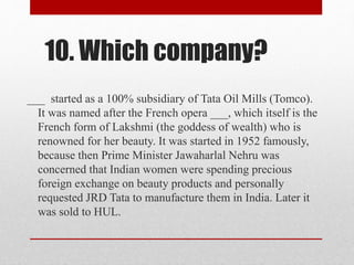 10. Which company?
___ started as a 100% subsidiary of Tata Oil Mills (Tomco).
It was named after the French opera ___, which itself is the
French form of Lakshmi (the goddess of wealth) who is
renowned for her beauty. It was started in 1952 famously,
because then Prime Minister Jawaharlal Nehru was
concerned that Indian women were spending precious
foreign exchange on beauty products and personally
requested JRD Tata to manufacture them in India. Later it
was sold to HUL.
 
