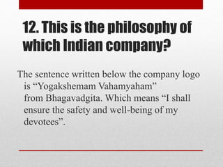 12. This is the philosophy of
which Indian company?
The sentence written below the company logo
is “Yogakshemam Vahamyaham”
from Bhagavadgita. Which means “I shall
ensure the safety and well-being of my
devotees”.
 