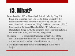13. What?
Formulated in 1906 in Ghaziabad, British India by Naqi Ali
Shah, and launched from Old Delhi, India. Currently, it is
manufactured by the companies founded by him and his
sons, Hamdard Laboratories (Waqf) Pakistan, Hamdard (Wakf)
Laboratories, India and Hamdard (WAQF) Laboratories,
Bangladesh. Since 1948, the company has been manufacturing
the product in India, Pakistan and Bangladesh.
The name ____ is sometimes translated as "refresher of the
soul". It is said that this name was made up by the original
formulator, with possible cultural influences.
It was founded by Hamdard's founder Haqim Hafiz Abdul
Majeed.
 