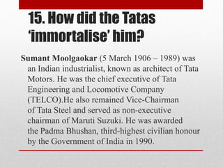15. How did the Tatas
‘immortalise’ him?
Sumant Moolgaokar (5 March 1906 – 1989) was
an Indian industrialist, known as architect of Tata
Motors. He was the chief executive of Tata
Engineering and Locomotive Company
(TELCO).He also remained Vice-Chairman
of Tata Steel and served as non-executive
chairman of Maruti Suzuki. He was awarded
the Padma Bhushan, third-highest civilian honour
by the Government of India in 1990.
 