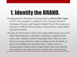 1. Identify the BRAND.
Headquartered in Bengaluru and launched by Hector Beverages
in 2013, this company is funded by N.R. Narayan Murthy’s
Catamaran Ventures and Sequoia Capital.Hector Beverages was
founded in 2009 by Neeraj Kakkar, Neeraj Biyani, Suhas Misra
and James Nuttall.
The idea for the brand is said to have taken birth during one of the
office lunch that the co-founders would have together in the
early years. Mishra's mother would pack him a flask of Aam
Panna everyday and once while reaching out for the drink, as
they were mulling over business ideas, a brain wave to
commercially produce ethnic Indian drinks that were hitherto
unavailable in the market struck. And the idea was born thus.
 