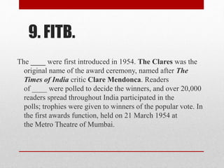 9. FITB.
The ____ were first introduced in 1954. The Clares was the
original name of the award ceremony, named after The
Times of India critic Clare Mendonca. Readers
of ____ were polled to decide the winners, and over 20,000
readers spread throughout India participated in the
polls; trophies were given to winners of the popular vote. In
the first awards function, held on 21 March 1954 at
the Metro Theatre of Mumbai.
 