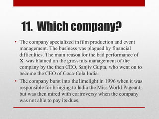 11. Which company?
• The company specialized in film production and event
management. The business was plagued by financial
difficulties. The main reason for the bad performance of
X was blamed on the gross mis-management of the
company by the then CEO, Sanjiv Gupta, who went on to
become the CEO of Coca-Cola India.
• The company burst into the limelight in 1996 when it was
responsible for bringing to India the Miss World Pageant,
but was then mired with controversy when the company
was not able to pay its dues.
 