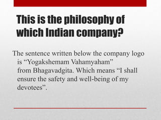 This is the philosophy of
which Indian company?
The sentence written below the company logo
is “Yogakshemam Vahamyaham”
from Bhagavadgita. Which means “I shall
ensure the safety and well-being of my
devotees”.
 