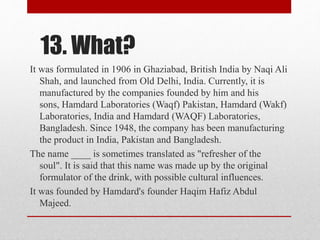 13. What?
It was formulated in 1906 in Ghaziabad, British India by Naqi Ali
Shah, and launched from Old Delhi, India. Currently, it is
manufactured by the companies founded by him and his
sons, Hamdard Laboratories (Waqf) Pakistan, Hamdard (Wakf)
Laboratories, India and Hamdard (WAQF) Laboratories,
Bangladesh. Since 1948, the company has been manufacturing
the product in India, Pakistan and Bangladesh.
The name ____ is sometimes translated as "refresher of the
soul". It is said that this name was made up by the original
formulator of the drink, with possible cultural influences.
It was founded by Hamdard's founder Haqim Hafiz Abdul
Majeed.
 