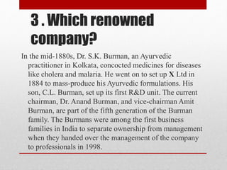 3 . Which renowned
company?
In the mid-1880s, Dr. S.K. Burman, an Ayurvedic
practitioner in Kolkata, concocted medicines for diseases
like cholera and malaria. He went on to set up X Ltd in
1884 to mass-produce his Ayurvedic formulations. His
son, C.L. Burman, set up its first R&D unit. The current
chairman, Dr. Anand Burman, and vice-chairman Amit
Burman, are part of the fifth generation of the Burman
family. The Burmans were among the first business
families in India to separate ownership from management
when they handed over the management of the company
to professionals in 1998.
 