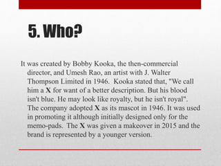 5. Who?
It was created by Bobby Kooka, the then-commercial
director, and Umesh Rao, an artist with J. Walter
Thompson Limited in 1946. Kooka stated that, "We call
him a X for want of a better description. But his blood
isn't blue. He may look like royalty, but he isn't royal".
The company adopted X as its mascot in 1946. It was used
in promoting it although initially designed only for the
memo-pads. The X was given a makeover in 2015 and the
brand is represented by a younger version.
 