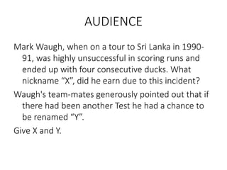 AUDIENCE
Mark Waugh, when on a tour to Sri Lanka in 1990-
91, was highly unsuccessful in scoring runs and
ended up with four consecutive ducks. What
nickname “X”, did he earn due to this incident?
Waugh's team-mates generously pointed out that if
there had been another Test he had a chance to
be renamed “Y”.
Give X and Y.
 