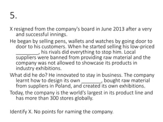 5.
X resigned from the company's board in June 2013 after a very
and successful innings.
He began by selling pens, wallets and watches by going door to
door to his customers. When he started selling his low-priced
________, his rivals did everything to stop him. Local
suppliers were banned from providing raw material and the
company was not allowed to showcase its products in
industry exhibitions.
What did he do? He innovated to stay in business. The company
learnt how to design its own _______, bought raw material
from suppliers in Poland, and created its own exhibitions.
Today, the company is the world's largest in its product line and
has more than 300 stores globally.
Identify X. No points for naming the company.
 