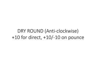 DRY ROUND (Anti-clockwise)
+10 for direct, +10/-10 on pounce
 