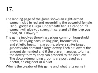 17.
The landing page of the game shows an eight-armed
woman, clad in red and resembling the powerful female
Hindu goddess Durga.Underneath her is a caption: “A
woman will give you strength, care and all the love you
need, NOT dowry!”
The game involves throwing various common household
items like frying pans, rolling pins, broomsticks,
and stiletto heels. In the game, players strike target
grooms who demand a large dowry. Each hit lowers the
amount demanded and if the player manages to bring
the dowry to zero, they can proceed to the next level.
The dowry-demanding grooms are portrayed as a
doctor, an engineer or a pilot.
Who is the creator of this game and what is its name?
 