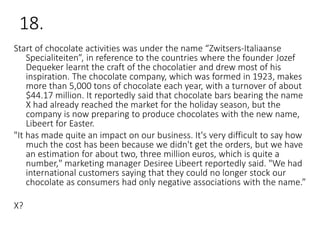 18.
Start of chocolate activities was under the name “Zwitsers-Italiaanse
Specialiteiten”, in reference to the countries where the founder Jozef
Dequeker learnt the craft of the chocolatier and drew most of his
inspiration. The chocolate company, which was formed in 1923, makes
more than 5,000 tons of chocolate each year, with a turnover of about
$44.17 million. It reportedly said that chocolate bars bearing the name
X had already reached the market for the holiday season, but the
company is now preparing to produce chocolates with the new name,
Libeert for Easter.
"It has made quite an impact on our business. It's very difficult to say how
much the cost has been because we didn't get the orders, but we have
an estimation for about two, three million euros, which is quite a
number," marketing manager Desiree Libeert reportedly said. "We had
international customers saying that they could no longer stock our
chocolate as consumers had only negative associations with the name.”
X?
 