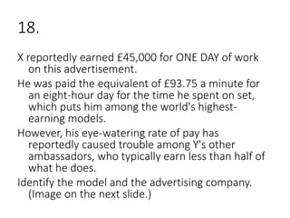18.
X reportedly earned £45,000 for ONE DAY of work
on this advertisement.
He was paid the equivalent of £93.75 a minute for
an eight-hour day for the time he spent on set,
which puts him among the world's highest-
earning models.
However, his eye-watering rate of pay has
reportedly caused trouble among Y's other
ambassadors, who typically earn less than half of
what he does.
Identify the model and the advertising company.
(Image on the next slide.)
 