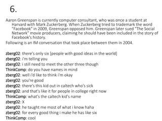 6.
Aaron Greenspan is currently computer consultant, who was once a student at
Harvard with Mark Zuckerberg. When Zuckerberg tried to trademark the word
"Facebook" in 2009, Greenspan opposed him. Greenspan later sued "The Social
Network" movie producers, claiming he should have been included in the story of
Facebook's history.
Following is an IM conversation that took place between them in 2004.
zberg02: there's only six [people with good ideas in the world]
zberg02: i'm telling you
zberg02: i still need to meet the other three though
ThinkComp: do you have names in mind
zberg02: well i'd like to think i'm okay
zberg02: you're good
zberg02: there's this kid out in caltech who's sick
zberg02: and that's like it for people in college right now
ThinkComp: what's the caltech kid's name
zberg02: X
zberg02: he taught me most of what i know haha
zberg02: for every good thing i make he has like six
ThinkComp: cool
 