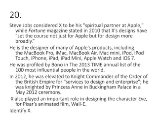 20.
Steve Jobs considered X to be his "spiritual partner at Apple,"
while Fortune magazine stated in 2010 that X's designs have
"set the course not just for Apple but for design more
broadly.“
He is the designer of many of Apple's products, including
the MacBook Pro, iMac, MacBook Air, Mac mini, iPod, iPod
Touch, iPhone, iPad, iPad Mini, Apple Watch and iOS 7.
He was profiled by Bono in The 2013 TIME annual list of the
100 most influential people in the world.
In 2012, he was elevated to Knight Commander of the Order of
the British Empire for "services to design and enterprise"; he
was knighted by Princess Anne in Buckingham Palace in a
May 2012 ceremony.
X also played an important role in designing the character Eve,
for Pixar’s animated film, Wall-E.
Identify X.
 