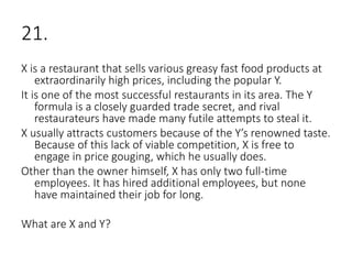 21.
X is a restaurant that sells various greasy fast food products at
extraordinarily high prices, including the popular Y.
It is one of the most successful restaurants in its area. The Y
formula is a closely guarded trade secret, and rival
restaurateurs have made many futile attempts to steal it.
X usually attracts customers because of the Y’s renowned taste.
Because of this lack of viable competition, X is free to
engage in price gouging, which he usually does.
Other than the owner himself, X has only two full-time
employees. It has hired additional employees, but none
have maintained their job for long.
What are X and Y?
 