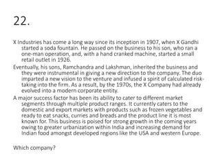 22.
X Industries has come a long way since its inception in 1907, when X Gandhi
started a soda fountain. He passed on the business to his son, who ran a
one-man operation, and, with a hand cranked machine, started a small
retail outlet in 1926.
Eventually, his sons, Ramchandra and Lakshman, inherited the business and
they were instrumental in giving a new direction to the company. The duo
imparted a new vision to the venture and infused a spirit of calculated risk-
taking into the firm. As a result, by the 1970s, the X Company had already
evolved into a modern corporate entity.
A major success factor has been its ability to cater to different market
segments through multiple product ranges. It currently caters to the
domestic and export markets with products such as frozen vegetables and
ready to eat snacks, curries and breads and the product line it is most
known for. This business is poised for strong growth in the coming years
owing to greater urbanization within India and increasing demand for
Indian food amongst developed regions like the USA and western Europe.
Which company?
 