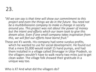 23.
"All we can say is that time will show our commitment to this
project and even the things we do in the future. You need not
be a multibillionaire company to make a change in society
around you. This project was not about the power of money
but the intent and efforts which our team took to give this
dream alive. Even if one small company takes inspiration from
this, we will feel our efforts have borne fruit.”
These are X’s words. His company had some surplus profits,
which he wanted to use for social development. He found out
that a mere $5,000 would install 15 hand pumps, and had
them installed in a village called Shivnagar in Uttar Pradesh, so
the villagers wouldn't have to walk nearly two miles just to get
clean water. The village folk showed their gratitude in a
unique way too.
Who is X? And what did the villagers do?
 