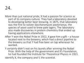 24.
More than just national pride, X had a passion for science as
part of its company culture. They had a laboratory devoted
to developing better beer brewing. In 1875, that laboratory
was the first to isolate Saccharomyces pastorianus, the
species of yeast used to brew pale lagers. The laboratory
also made discoveries in protein chemistry that ended up
having applications elsewhere.
After Y won the Nobel Prize in 1922, X gave him a gift – a house
located next to the brewery, which had a direct pipeline to
the brewery so that Y had free beer on tap whenever he
wanted.
Y certainly didn’t rest on his laurels after winning the Nobel
Prize. With the help of the government and X’s Foundation,
he had founded the Institute for Theoretical Physics in 1921.
Identify X, the company and Y, the scientist.
 