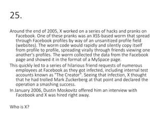 25.
Around the end of 2005, X worked on a series of hacks and pranks on
Facebook. One of these pranks was an XSS-based worm that spread
through Facebook profiles by way of an unsanitized profile field
(websites). The worm code would rapidly and silently copy itself
from profile to profile, spreading virally through friends viewing one
another's profiles. The worm collected the data from the Facebook
page and showed it in the format of a MySpace page.
This quickly led to a series of hilarious friend requests of numerous
employees at Facebook as they got infected, including internal test
accounts known as "The Creator". Seeing that infection, X thought
that he had trolled Mark Zuckerberg at that point and declared the
operation a smashing success.
In January 2006, Dustin Moskovitz offered him an interview with
Facebook and X was hired right away.
Who is X?
 
