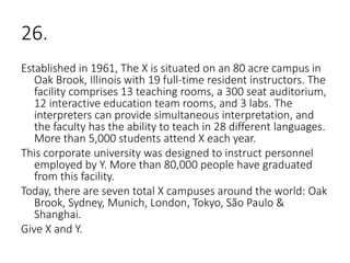 26.
Established in 1961, The X is situated on an 80 acre campus in
Oak Brook, Illinois with 19 full-time resident instructors. The
facility comprises 13 teaching rooms, a 300 seat auditorium,
12 interactive education team rooms, and 3 labs. The
interpreters can provide simultaneous interpretation, and
the faculty has the ability to teach in 28 different languages.
More than 5,000 students attend X each year.
This corporate university was designed to instruct personnel
employed by Y. More than 80,000 people have graduated
from this facility.
Today, there are seven total X campuses around the world: Oak
Brook, Sydney, Munich, London, Tokyo, São Paulo &
Shanghai.
Give X and Y.
 