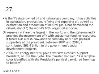 27.
X is the Y’s state-owned oil and natural gas company. It has activities
in exploration, production, refining and exporting oil, as well as
exploration and production of natural gas. X has dominated the
oil industry of Y, the world's fifth largest oil exporter.
Oil reserves in Y are the largest in the world, and the state-owned X
provides the government of Y with substantial funding resources.
It treats X as a cash-cow, and the company only hires political
supporters of the president. Between 2004 and 2010, X
contributed $61.4 billion to the government's social
development projects.
In 2006, the energy minister, gave X workers a choice: Support
President, or lose their jobs. The minister also said: “X is red [the
color identified with the President’s political party], red from top
to bottom".
Give X and Y.
 