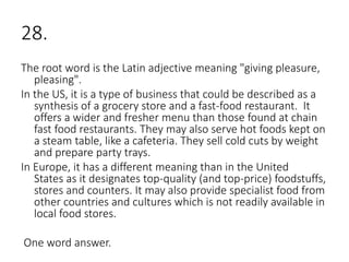 28.
The root word is the Latin adjective meaning "giving pleasure,
pleasing".
In the US, it is a type of business that could be described as a
synthesis of a grocery store and a fast-food restaurant. It
offers a wider and fresher menu than those found at chain
fast food restaurants. They may also serve hot foods kept on
a steam table, like a cafeteria. They sell cold cuts by weight
and prepare party trays.
In Europe, it has a different meaning than in the United
States as it designates top-quality (and top-price) foodstuffs,
stores and counters. It may also provide specialist food from
other countries and cultures which is not readily available in
local food stores.
One word answer.
 