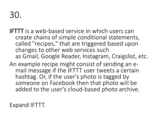 30.
IFTTT is a web-based service in which users can
create chains of simple conditional statements,
called "recipes," that are triggered based upon
changes to other web services such
as Gmail, Google Reader, Instagram, Craigslist, etc.
An example recipe might consist of sending an e-
mail message if the IFTTT user tweets a certain
hashtag. Or, if the user's photo is tagged by
someone on Facebook then that photo will be
added to the user's cloud-based photo archive.
Expand IFTTT.
 