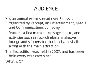 AUDIENCE
X is an annual event spread over 3 days is
organized by Percept, an Entertainment, Media
and Communications company.
It features a flea market, massage centre, and
activities such as rock climbing, makeover
lounge and slippery football and volleyball,
along with the main attraction.
The first edition was held in 2007, and has been
held every year ever since.
What is X?
 