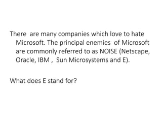 There are many companies which love to hate
Microsoft. The principal enemies of Microsoft
are commonly referred to as NOISE (Netscape,
Oracle, IBM , Sun Microsystems and E).
What does E stand for?
 