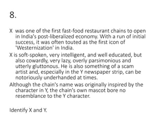8.
X was one of the first fast-food restaurant chains to open
in India's post-liberalized economy. With a run of initial
success, it was often touted as the first icon of
'Westernization' in India.
X is soft-spoken, very intelligent, and well educated, but
also cowardly, very lazy, overly parsimonious and
utterly gluttonous. He is also something of a scam
artist and, especially in the Y newspaper strip, can be
notoriously underhanded at times.
Although the chain's name was originally inspired by the
character in Y, the chain's own mascot bore no
resemblance to the Y character.
Identify X and Y.
 
