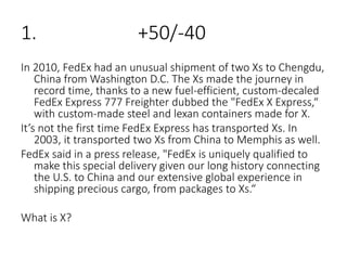 1. +50/-40
In 2010, FedEx had an unusual shipment of two Xs to Chengdu,
China from Washington D.C. The Xs made the journey in
record time, thanks to a new fuel-efficient, custom-decaled
FedEx Express 777 Freighter dubbed the "FedEx X Express,“
with custom-made steel and lexan containers made for X.
It’s not the first time FedEx Express has transported Xs. In
2003, it transported two Xs from China to Memphis as well.
FedEx said in a press release, "FedEx is uniquely qualified to
make this special delivery given our long history connecting
the U.S. to China and our extensive global experience in
shipping precious cargo, from packages to Xs.“
What is X?
 
