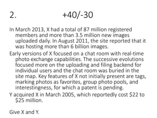 2. +40/-30
In March 2013, X had a total of 87 million registered
members and more than 3.5 million new images
uploaded daily. In August 2011, the site reported that it
was hosting more than 6 billion images.
Early versions of X focused on a chat room with real-time
photo exchange capabilities. The successive evolutions
focused more on the uploading and filing backend for
individual users and the chat room was buried in the
site map. Key features of X not initially present are tags,
marking photos as favorites, group photo pools, and
interestingness, for which a patent is pending.
Y acquired X in March 2005, which reportedly cost $22 to
$25 million.
Give X and Y.
 
