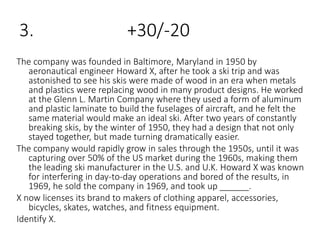 3. +30/-20
The company was founded in Baltimore, Maryland in 1950 by
aeronautical engineer Howard X, after he took a ski trip and was
astonished to see his skis were made of wood in an era when metals
and plastics were replacing wood in many product designs. He worked
at the Glenn L. Martin Company where they used a form of aluminum
and plastic laminate to build the fuselages of aircraft, and he felt the
same material would make an ideal ski. After two years of constantly
breaking skis, by the winter of 1950, they had a design that not only
stayed together, but made turning dramatically easier.
The company would rapidly grow in sales through the 1950s, until it was
capturing over 50% of the US market during the 1960s, making them
the leading ski manufacturer in the U.S. and U.K. Howard X was known
for interfering in day-to-day operations and bored of the results, in
1969, he sold the company in 1969, and took up ______.
X now licenses its brand to makers of clothing apparel, accessories,
bicycles, skates, watches, and fitness equipment.
Identify X.
 