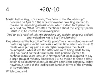 4. +20/-10
Martin Luther King, Jr.'s speech, "I've Been to the Mountaintop,"
delivered on April 3, 1968 is best known for how King seemed to
foresee his impending assassination, which indeed took place the
very next day. What isn't often mentioned about the lengthy speech
is that in it, he uttered the following line:
‘And so, as a result of this, we are asking you tonight, to go out and tell
your neighbors not to buy X in Memphis.’
King advocated the boycott of "white goods" as a non-violent means of
protesting against racist businesses. At that time, white workers in X
plants were getting paid a much higher wage than their black
counterparts, while it was the latter who were being made to stay
long hours and do the difficult work. That practice seemed to
continue many years later, as in November of 2000, X agreed to pay
a large group of minority employees $192.5 million to settle a class
action racial discrimination suit brought against the company. Today,
however, X is one of the leading companies in terms of the diversity
of its workforce.
Which company?
 
