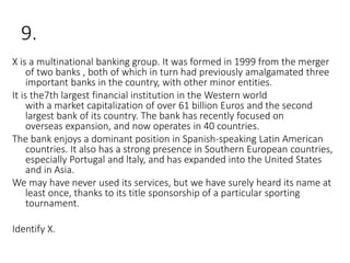 9.
X is a multinational banking group. It was formed in 1999 from the merger
of two banks , both of which in turn had previously amalgamated three
important banks in the country, with other minor entities.
It is the7th largest financial institution in the Western world
with a market capitalization of over 61 billion Euros and the second
largest bank of its country. The bank has recently focused on
overseas expansion, and now operates in 40 countries.
The bank enjoys a dominant position in Spanish-speaking Latin American
countries. It also has a strong presence in Southern European countries,
especially Portugal and ltaly, and has expanded into the United States
and in Asia.
We may have never used its services, but we have surely heard its name at
least once, thanks to its title sponsorship of a particular sporting
tournament.
Identify X.
 