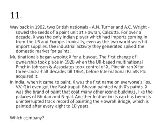 11.
Way back in 1902, two British nationals - A.N. Turner and A.C. Wright -
sowed the seeds of a paint unit at Howrah, Calcutta. For over a
decade, X was the only Indian player which had imports coming in
from the US and Europe. Ironically, even as the two world wars hit
import supplies, the industrial activity they generated spiked the
domestic market for paints.
Multinationals began wooing X for a buyout. The first change of
ownership took place in 1928 when the UK-based multinational
Pinchin Johnson & Associates took control of X. Pinchin ran X for
three-and-a-half decades till 1964, before International Paints Plc
acquired it.
In India, when it came to paint, X was the first name on everyone's lips.
V.V. Giri even got the Rashtrapati Bhavan painted with X's paints. X
was the brand of paint that coat many other iconic buildings, like the
palaces of Bhutan and Nepal. Another feather in its cap has been its
uninterrupted track record of painting the Howrah Bridge, which is
painted after every eight to 10 years.
Which company?
 