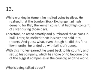 13.
While working in Yemen, he melted coins to silver. He
realized that the London Stock Exchange had high
demand for Rial, the Yemen coins that had high content
of silver during those days.
Therefore, he acted smartly and purchased those coins in
bulk. Later, he melted them in silver and sold it to
traders. And guess what, even though he did this for a
few months, he ended up with lakhs of rupees.
With this money earned, he went back to his country and
set up his company, which has gone on to become one
of the biggest companies in the country, and the world.
Who is being talked about?
 