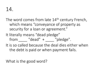 14.
The word comes from late 14th century French,
which means “conveyance of property as
security for a loan or agreement.”
It literally means “dead pledge”
from ____ "dead" + ____ "pledge".
It is so called because the deal dies either when
the debt is paid or when payment fails.
What is the good word?
 