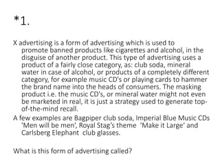 *1.
X advertising is a form of advertising which is used to
promote banned products like cigarettes and alcohol, in the
disguise of another product. This type of advertising uses a
product of a fairly close category, as: club soda, mineral
water in case of alcohol, or products of a completely different
category, for example music CD's or playing cards to hammer
the brand name into the heads of consumers. The masking
product i.e. the music CD's, or mineral water might not even
be marketed in real, it is just a strategy used to generate top-
of-the-mind recall.
A few examples are Bagpiper club soda, Imperial Blue Music CDs
'Men will be men‘, Royal Stag’s theme ‘Make it Large‘ and
Carlsberg Elephant club glasses.
What is this form of advertising called?
 