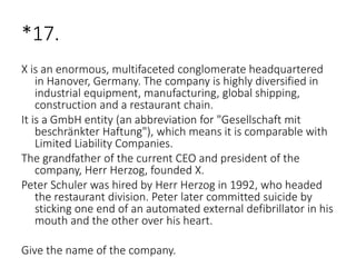 *17.
X is an enormous, multifaceted conglomerate headquartered
in Hanover, Germany. The company is highly diversified in
industrial equipment, manufacturing, global shipping,
construction and a restaurant chain.
It is a GmbH entity (an abbreviation for "Gesellschaft mit
beschränkter Haftung"), which means it is comparable with
Limited Liability Companies.
The grandfather of the current CEO and president of the
company, Herr Herzog, founded X.
Peter Schuler was hired by Herr Herzog in 1992, who headed
the restaurant division. Peter later committed suicide by
sticking one end of an automated external defibrillator in his
mouth and the other over his heart.
Give the name of the company.
 