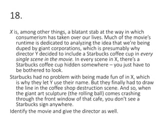 18.
X is, among other things, a blatant stab at the way in which
consumerism has taken over our lives. Much of the movie’s
runtime is dedicated to analyzing the idea that we’re being
duped by giant corporations, which is presumably why
director Y decided to include a Starbucks coffee cup in every
single scene in the movie. In every scene in X, there’s a
Starbucks coffee cup hidden somewhere – you just have to
be bothered to look.
Starbucks had no problem with being made fun of in X, which
is why they let Y use their name. But they finally had to draw
the line in the coffee shop destruction scene. And so, when
the giant art sculpture (the rolling ball) comes crashing
through the front window of that cafe, you don't see a
Starbucks sign anywhere.
Identify the movie and give the director as well.
 