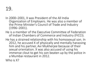 19.
In 2000–2001, X was President of the All India
Organization of Employers. He was also a member of
the Prime Minister's Council of Trade and Industry
(1996–2001).
He is a member of the Executive Committee of Federation
of Indian Chambers of Commerce and Industry (FICCI).
He has a strained relationship with his homosexual son. In
2012, he accused X of physically and mentally harassing
him and his partner, Avi Mukherjee because of their
sexual orientation. X was also accused of using his
immense clout to get his son beaten up by the police in
a Mumbai restaurant in 2012.
Who is X?
 